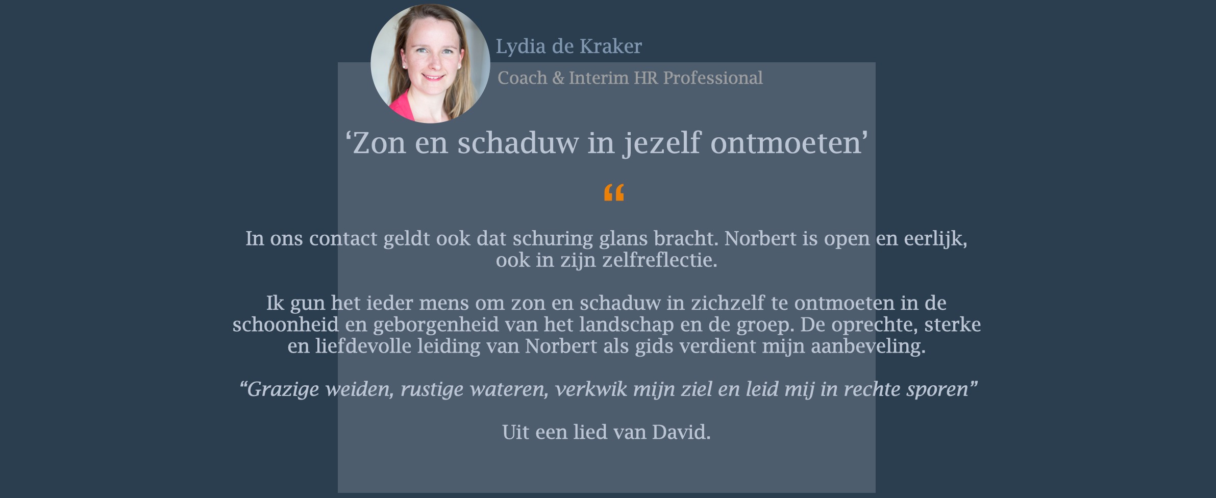 In ons contact geldt ook dat schuring glans bracht. Norbert is open en eerlijk, ook in zijn zelfreflectie. Ik gun het ieder mens om zon en schaduw in zichzelf te ontmoeten in de schoonheid en geborgenheid van het landschap en de groep. De oprechte, sterke en liefdevolle leiding van Norbert als gids verdient mijn aanbeveling. “Grazige weiden, rustige wateren, verkwik mijn ziel en leid mij in rechte sporen”  Uit een lied van David.