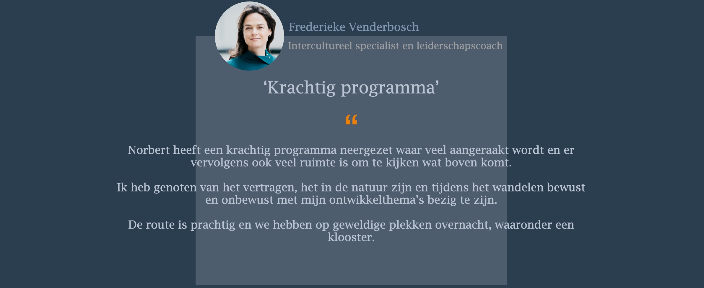 Norbert heeft een krachtig programma neergezet waar veel aangeraakt wordt en er vervolgens ook veel ruimte is om te kijken wat boven komt. Ik heb genoten van het vertragen, het in de natuur zijn en tijdens het wandelen bewust en onbewust met mijn ontwikkelthema’s bezig te zijn. De route is prachtig en we hebben op geweldige plekken overnacht, waaronder een klooster.