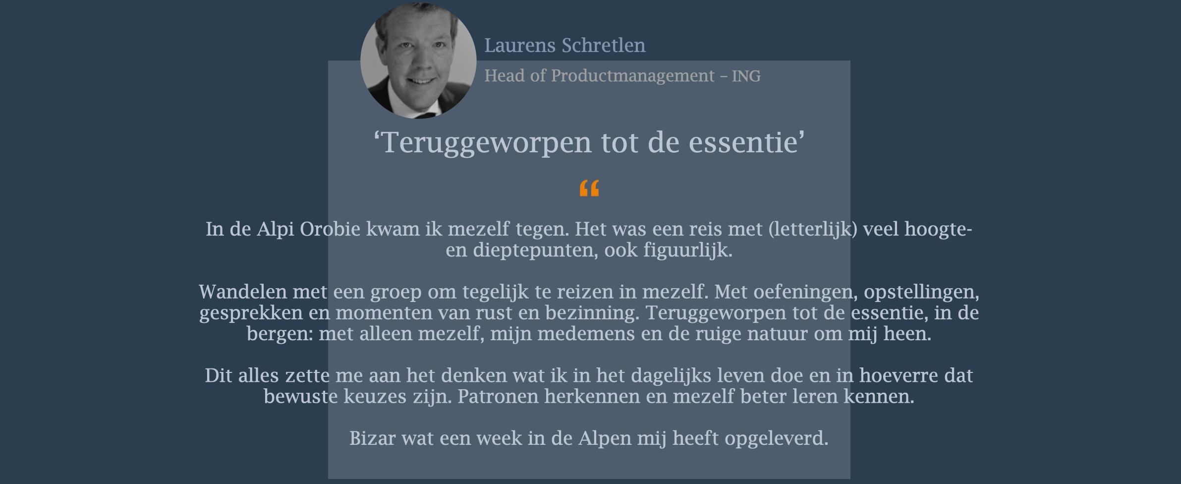 In de Alpi Orobie kwam ik mezelf tegen. Het was een reis met (letterlijk) veel hoogte- en dieptepunten, ook figuurlijk. Wandelen met een groep om tegelijk te reizen in mezelf. Met oefeningen, opstellingen, gesprekken en momenten van rust en bezinning. Teruggeworpen tot de essentie, in de bergen: met alleen mezelf, mijn medemens en de ruige natuur om mij heen. Dit alles zette me aan het denken wat ik in het dagelijks leven doe en in hoeverre dat bewuste keuzes zijn. Patronen herkennen en mezelf beter leren kennen. Bizar wat een week in de Alpen mij heeft opgeleverd. 