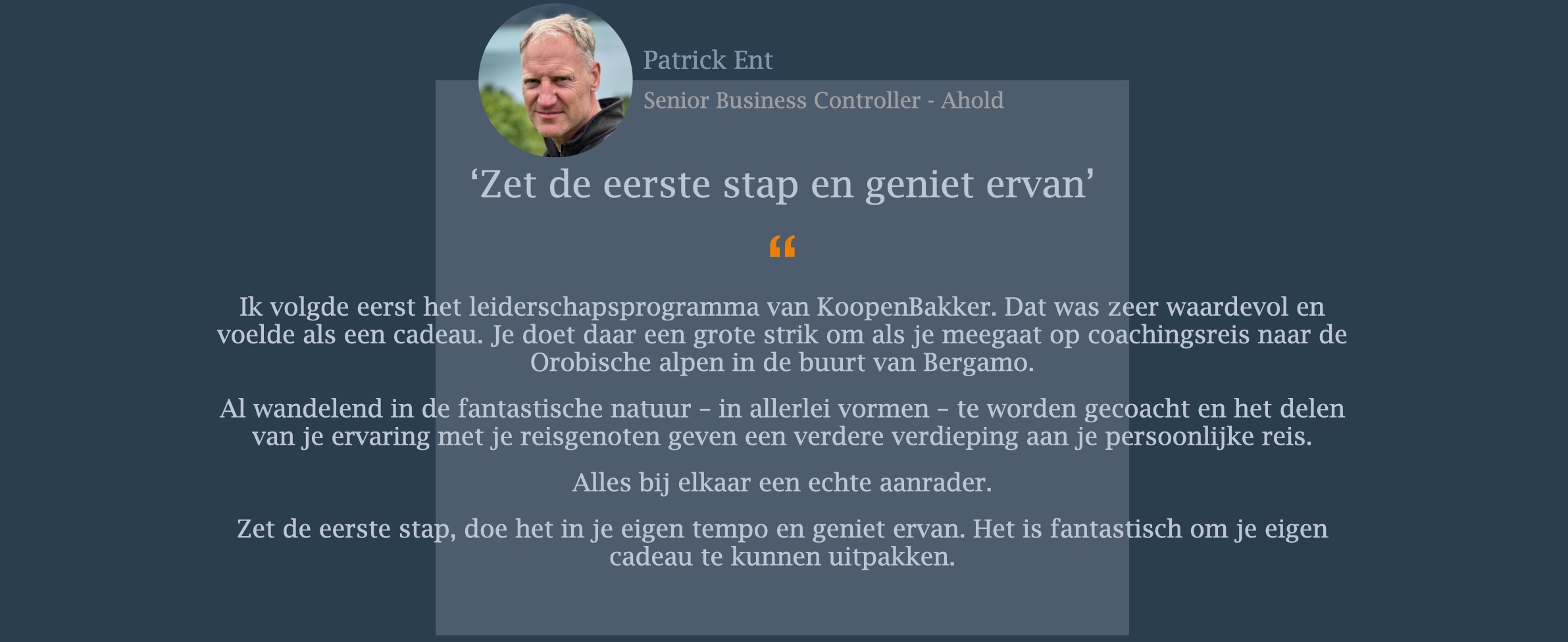 Ik volgde eerst het leiderschapsprogramma van KoopenBakker. Dat was zeer waardevol en voelde als een cadeau. Je doet daar een grote strik om als je meegaat op coachingsreis naar de Orobische alpen in de buurt van Bergamo. Al wandelend in de fantastische natuur – in allerlei vormen – te worden gecoacht en het delen van je ervaring met je reisgenoten geven een verdere verdieping aan je persoonlijke reis. Alles bij elkaar een echte aanrader. Zet de eerste stap, doe het in je eigen tempo en geniet ervan. Het is fantastisch om je eigen cadeau te kunnen uitpakken.
