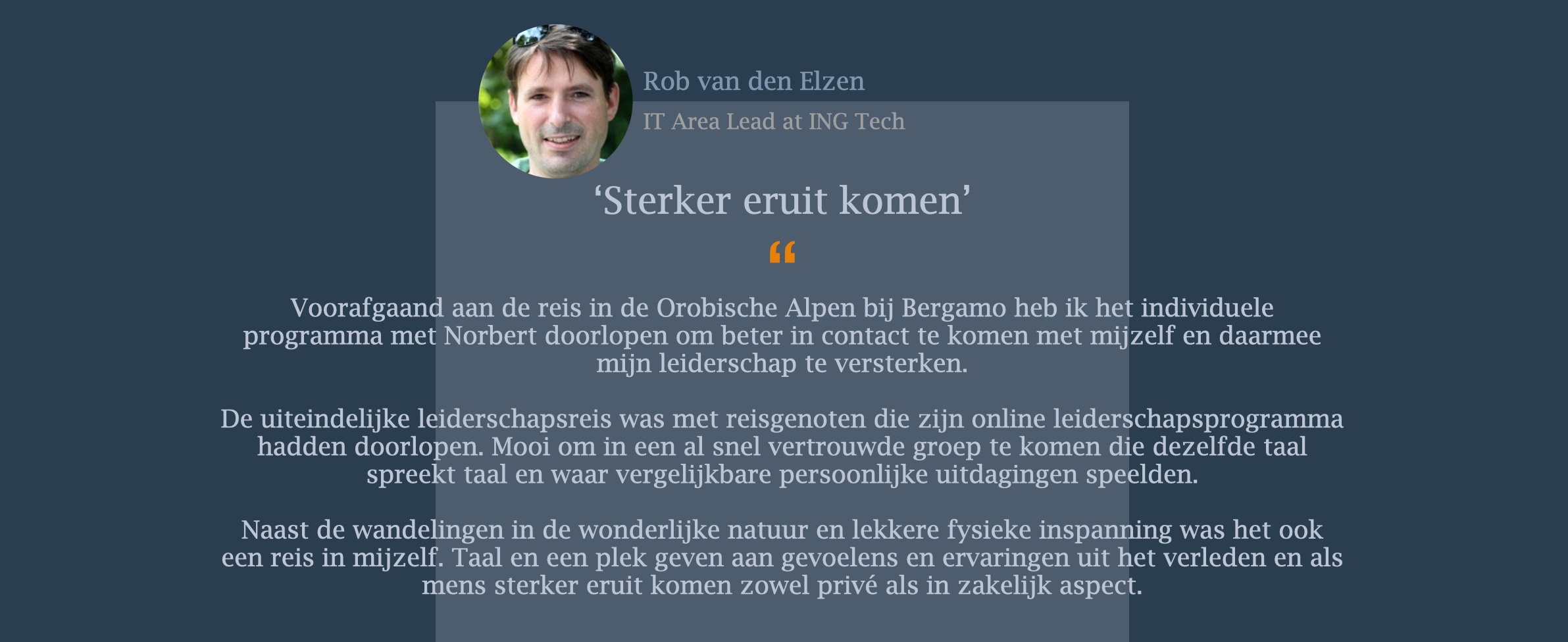 Voorafgaand aan de reis in de Orobische Alpen bij Bergamo heb ik het individuele programma met Norbert doorlopen om beter in contact te komen met mijzelf en daarmee mijn leiderschap te versterken.   De uiteindelijke leiderschapsreis was met reisgenoten die zijn online leiderschapsprogramma hadden doorlopen. Mooi om in een al snel vertrouwde groep te komen die dezelfde taal spreekt taal en waar vergelijkbare persoonlijke uitdagingen speelden.   Naast de wandelingen in de wonderlijke natuur en lekkere fysieke inspanning was het ook een reis in mijzelf. Taal en een plek geven aan gevoelens en ervaringen uit het verleden en als mens sterker eruit komen zowel privé als in zakelijk aspect.