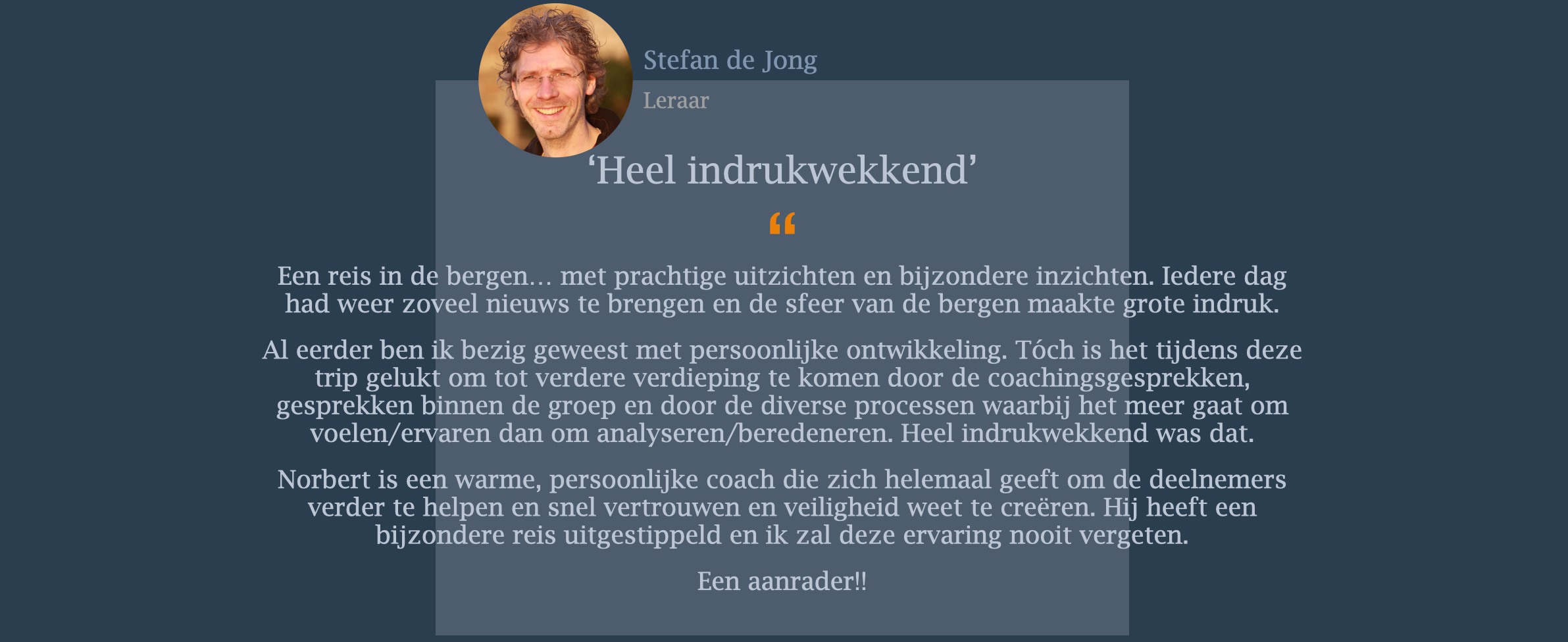 Een reis in de bergen… met prachtige uitzichten en bijzondere inzichten. Iedere dag had weer zoveel nieuws te brengen en de sfeer van de bergen maakte grote indruk.   Al eerder ben ik bezig geweest met persoonlijke ontwikkeling. Tóch is het tijdens deze trip gelukt om tot verdere verdieping te komen door de coachingsgesprekken, gesprekken binnen de groep en door de diverse processen waarbij het meer gaat om voelen/ervaren dan om analyseren/beredeneren. Heel indrukwekkend was dat. Norbert is een warme, persoonlijke coach die zich helemaal geeft om de deelnemers verder te helpen en snel vertrouwen en veiligheid weet te creëren. Hij heeft een bijzondere reis uitgestippeld en ik zal deze ervaring nooit vergeten. Een aanrader!!