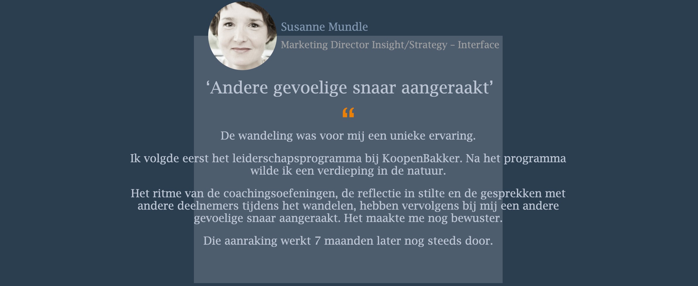 De wandeling was voor mij een unieke ervaring. Ik volgde eerst het leiderschapsprogramma bij KoopenBakker. Na het programma wilde ik een verdieping in de natuur. Het ritme van de coachingsoefeningen, de reflectie in stilte en de gesprekken met andere deelnemers tijdens het wandelen, hebben vervolgens bij mij een andere gevoelige snaar aangeraakt. Het maakte me nog bewuster. Die aanraking werkt 7 maanden later nog steeds door.