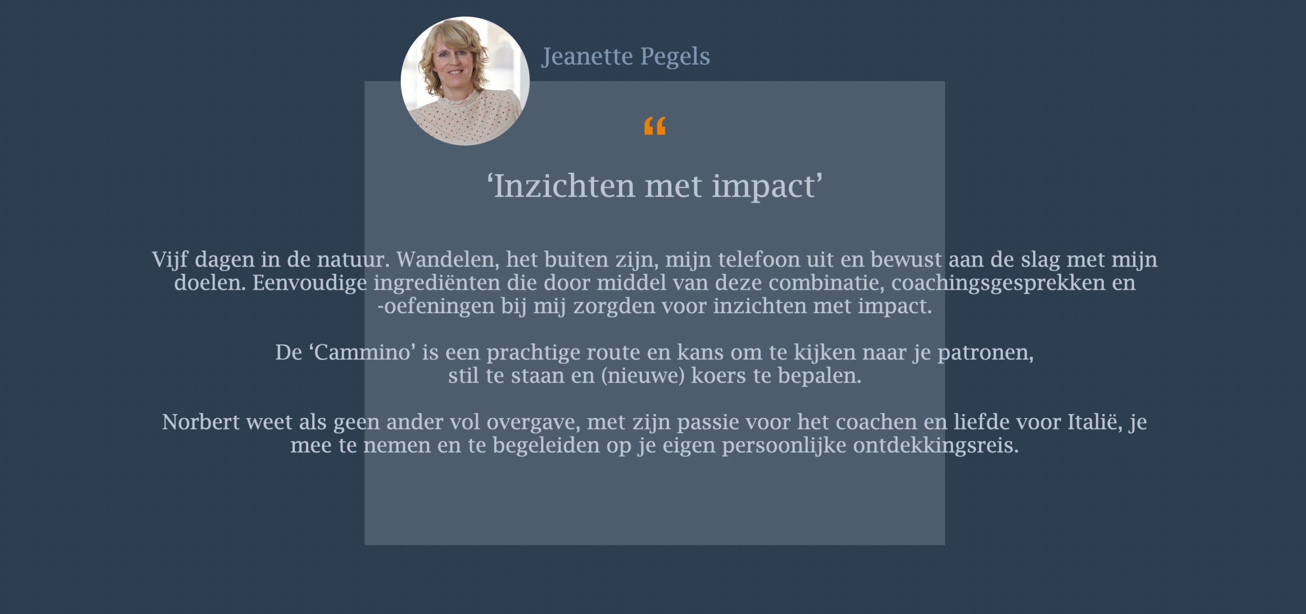 Vijf dagen in de natuur. Wandelen, het buiten zijn, mijn telefoon uit en bewust aan de slag met mijn doelen. Eenvoudige ingrediënten die door middel van deze combinatie, coachingsgesprekken en -oefeningen bij mij zorgden voor inzichten met impact.  De ‘Cammino’ is een prachtige route en kans om te kijken naar je patronen,  stil te staan en (nieuwe) koers te bepalen. Norbert weet als geen ander vol overgave, met zijn passie voor het coachen en liefde voor Italië, je mee te nemen en te begeleiden op je eigen persoonlijke ontdekkingsreis. 