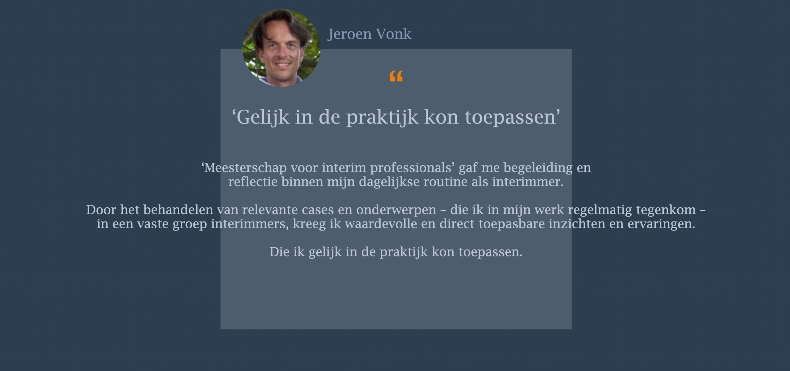 ‘Meesterschap voor interim professionals’ gaf me begeleiding en  reflectie binnen mijn dagelijkse routine als interimmer.   Door het behandelen van relevante cases en onderwerpen – die ik in mijn werk regelmatig tegenkom – in een vaste groep interimmers, kreeg ik waardevolle en direct toepasbare inzichten en ervaringen.  Die ik gelijk in de praktijk kon toepassen.