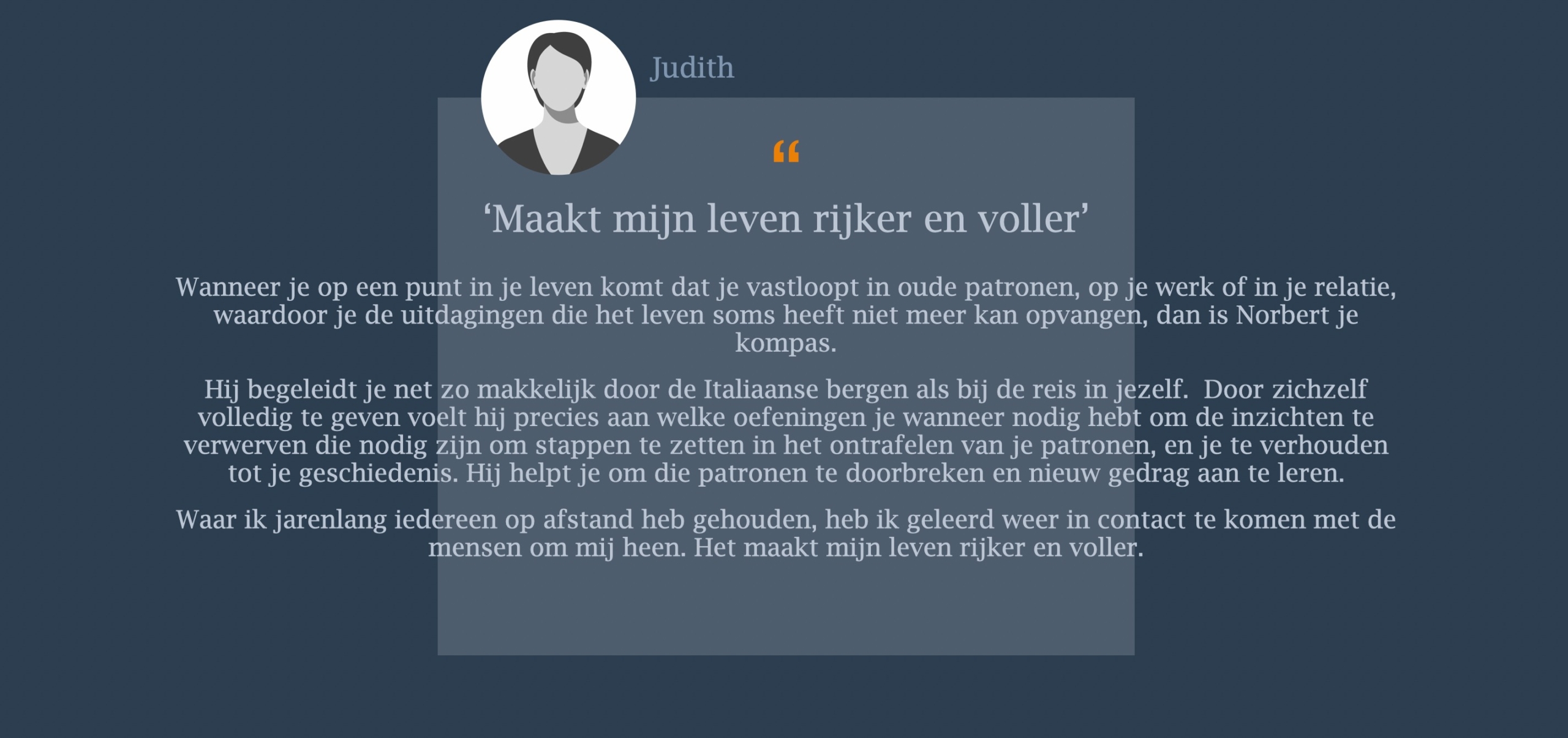 Wanneer je op een punt in je leven komt dat je vastloopt in oude patronen, op je werk of in je relatie, waardoor je de uitdagingen die het leven soms heeft niet meer kan opvangen, dan is Norbert je kompas.  Hij begeleidt je net zo makkelijk door de Italiaanse bergen als bij de reis in jezelf. Door zichzelf volledig te geven voelt hij precies aan welke oefeningen je wanneer nodig hebt om de inzichten te verwerven die nodig zijn om stappen te zetten in het ontrafelen van je patronen, en je te verhouden tot je geschiedenis. Hij helpt je om die patronen te doorbreken en nieuw gedrag aan te leren.  Waar ik jarenlang iedereen op afstand heb gehouden, heb ik geleerd weer in contact te komen met de mensen om mij heen. Het maakt mijn leven rijker en voller.