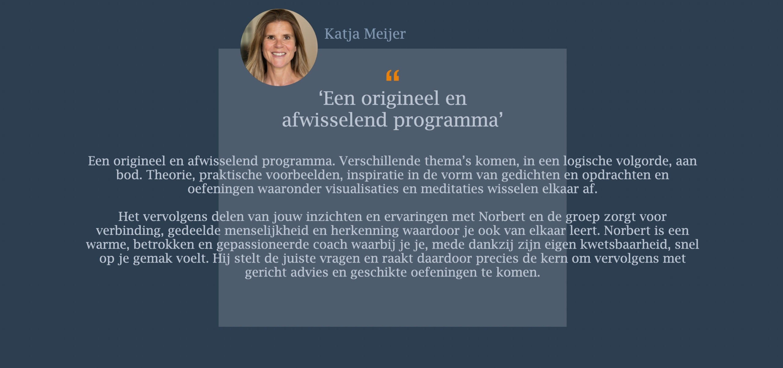 Een origineel en afwisselend programma. Verschillende thema’s komen, in een logische volgorde, aan bod. Theorie, praktische voorbeelden, inspiratie in de vorm van gedichten en opdrachten en oefeningen waaronder visualisaties en meditaties wisselen elkaar af. Het vervolgens delen van jouw inzichten en ervaringen met Norbert en de groep zorgt voor verbinding, gedeelde menselijkheid en herkenning waardoor je ook van elkaar leert. Norbert is een warme, betrokken en gepassioneerde coach waarbij je je, mede dankzij zijn eigen kwetsbaarheid, snel op je gemak voelt. Hij stelt de juiste vragen en raakt daardoor precies de kern om vervolgens met gericht advies en geschikte oefeningen te komen.   