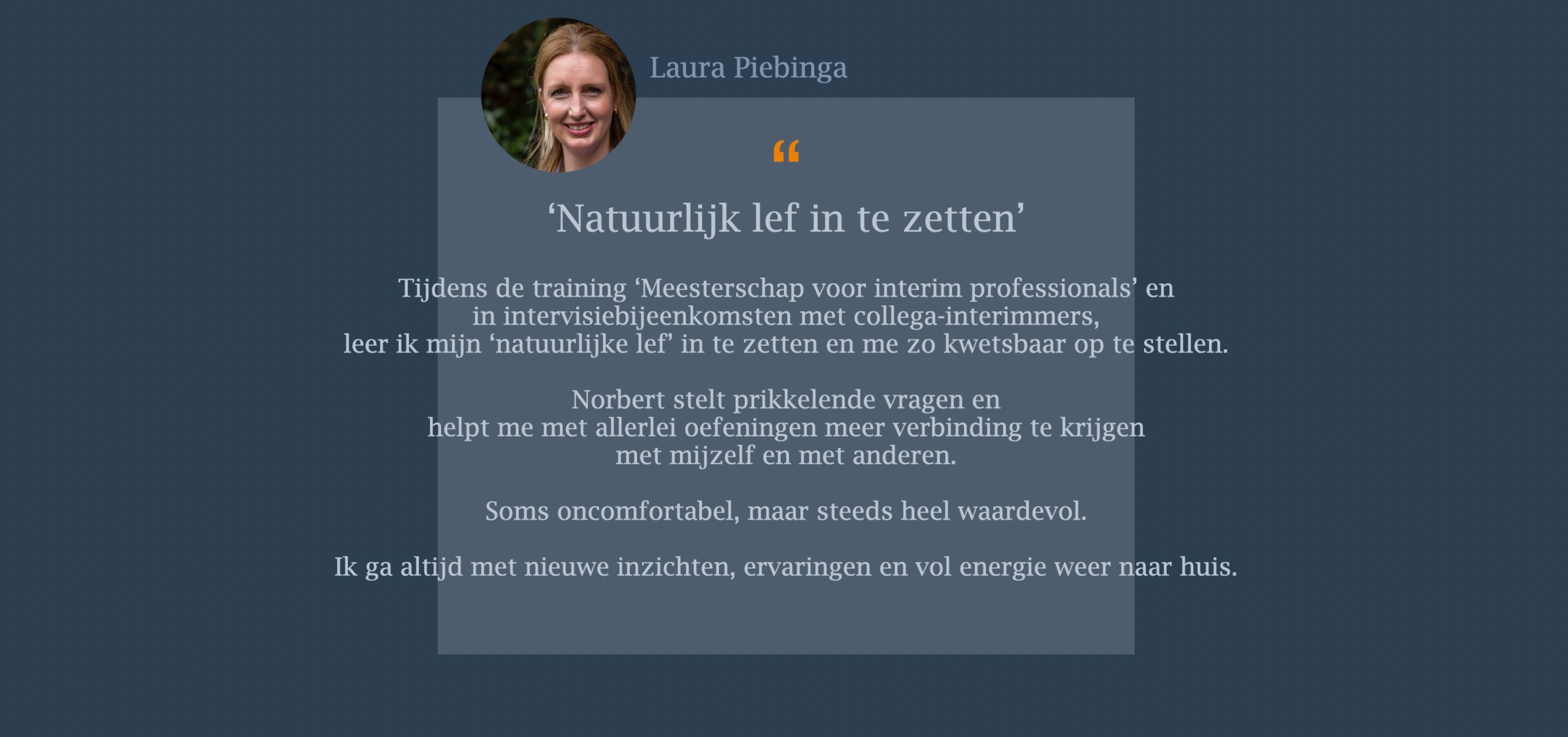 Tijdens de training ‘Meesterschap voor interim professionals’ en in intervisiebijeenkomsten met collega-interimmers, leer ik mijn ‘natuurlijke lef’ in te zetten en me zo kwetsbaar op te stellen. Norbert stelt prikkelende vragen en helpt me met allerlei oefeningen meer verbinding te krijgen met mijzelf en met anderen. Soms oncomfortabel, maar steeds heel waardevol. Ik ga altijd met nieuwe inzichten, ervaringen en vol energie weer naar huis.