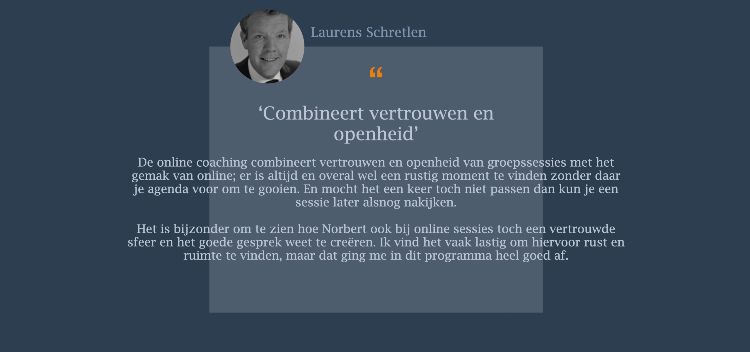 De online coaching combineert vertrouwen en openheid van groepssessies met het gemak van online; er is altijd en overal wel een rustig moment te vinden zonder daar je agenda voor om te gooien. En mocht het een keer toch niet passen dan kun je een sessie later alsnog nakijken. Het is bijzonder om te zien hoe Norbert ook bij online sessies toch een vertrouwde sfeer en het goede gesprek weet te creëren. Ik vind het vaak lastig om hiervoor rust en ruimte te vinden, maar dat ging me in dit programma heel goed af.