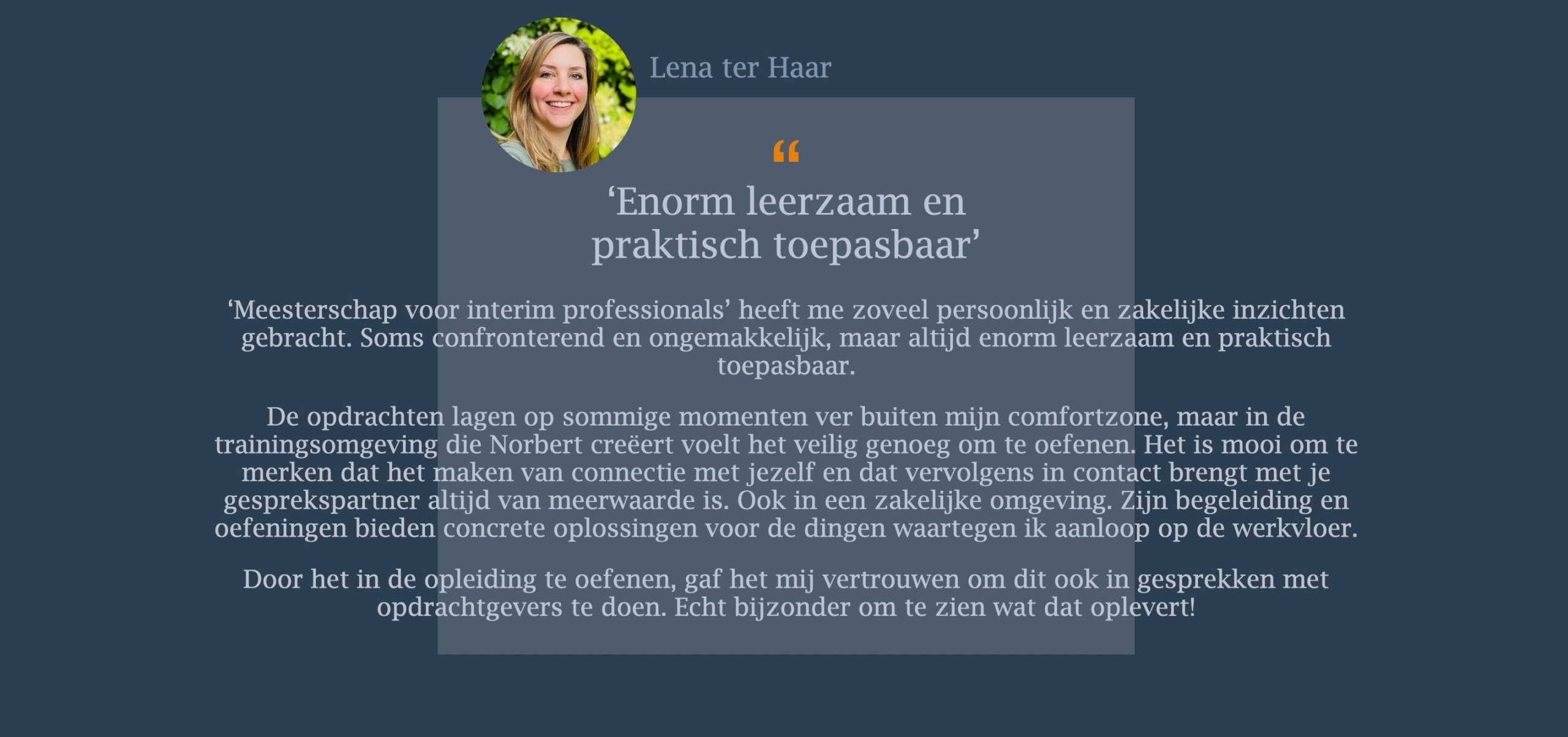 ‘Meesterschap voor interim professionals’ heeft me zoveel persoonlijk en zakelijke inzichten gebracht. Soms confronterend en ongemakkelijk, maar altijd enorm leerzaam en praktisch toepasbaar. De opdrachten lagen op sommige momenten ver buiten mijn comfortzone, maar in de trainingsomgeving die Norbert creëert voelt het veilig genoeg om te oefenen. Het is mooi om te merken dat het maken van connectie met jezelf en dat vervolgens in contact brengt met je gesprekspartner altijd van meerwaarde is. Ook in een zakelijke omgeving. Zijn begeleiding en oefeningen bieden concrete oplossingen voor de dingen waartegen ik aanloop op de werkvloer. Door het in de opleiding te oefenen, gaf het mij vertrouwen om dit ook in gesprekken met opdrachtgevers te doen. Echt bijzonder om te zien wat dat oplevert!