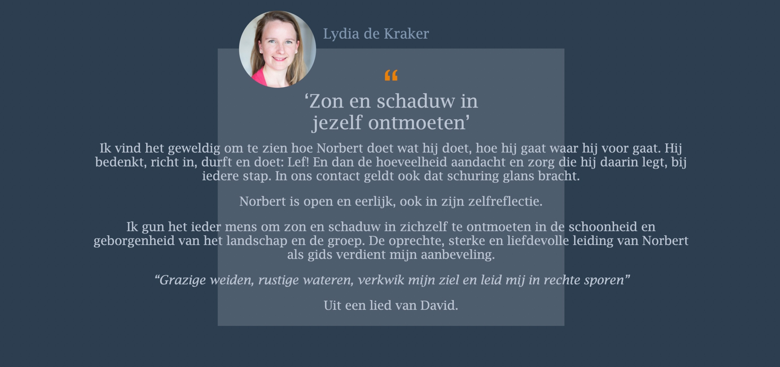 Ik vind het geweldig om te zien hoe Norbert doet wat hij doet, hoe hij gaat waar hij voor gaat. Hij bedenkt, richt in, durft en doet: Lef! En dan de hoeveelheid aandacht en zorg die hij daarin legt, bij iedere stap. In ons contact geldt ook dat schuring glans bracht. Norbert is open en eerlijk, ook in zijn zelfreflectie. Ik gun het ieder mens om zon en schaduw in zichzelf te ontmoeten in de schoonheid en geborgenheid van het landschap en de groep. De oprechte, sterke en liefdevolle leiding van Norbert als gids verdient mijn aanbeveling. “Grazige weiden, rustige wateren, verkwik mijn ziel en leid mij in rechte sporen”  Uit een lied van David.