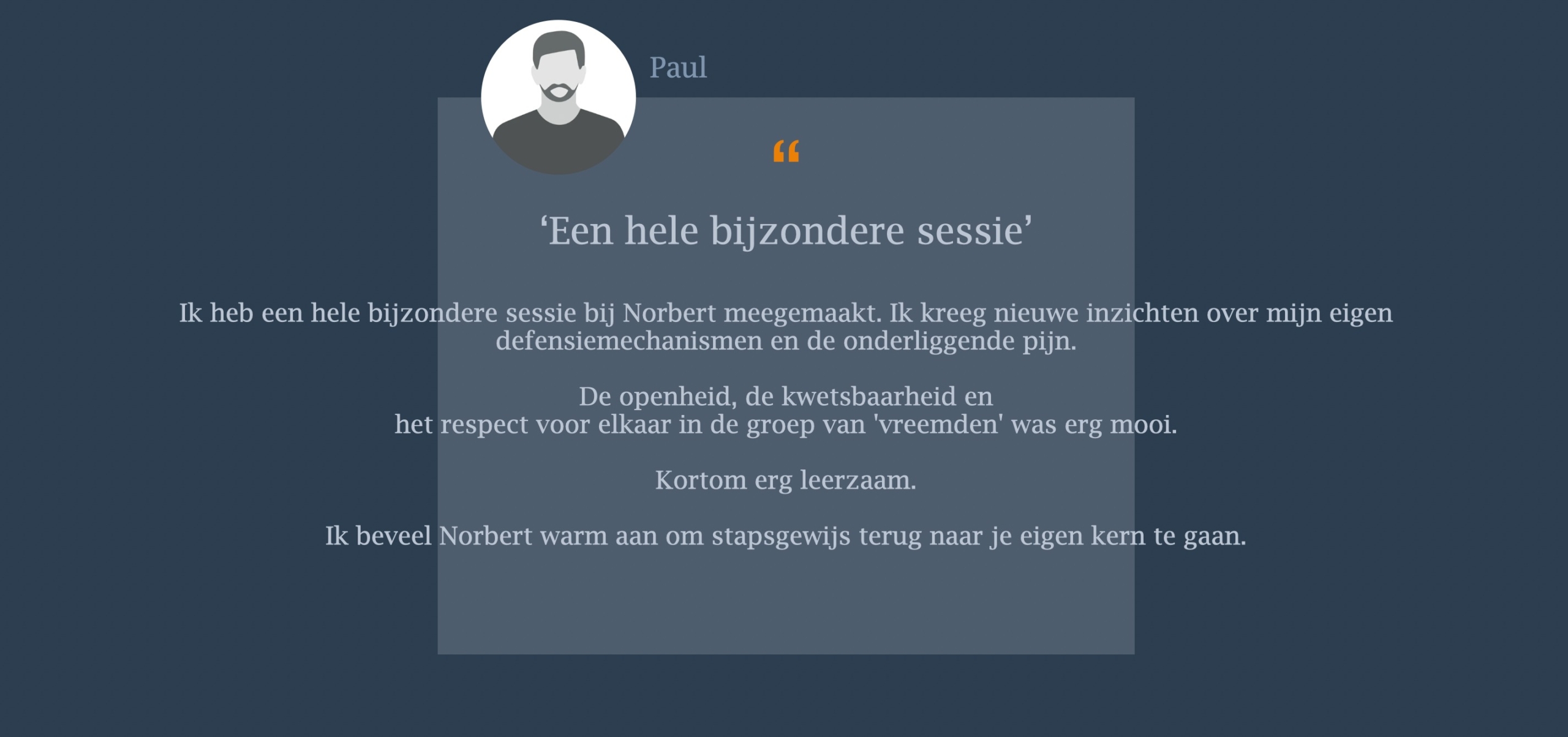Ik heb een hele bijzondere sessie bij Norbert meegemaakt. Ik kreeg nieuwe inzichten over mijn eigen defensiemechanismen en de onderliggende pijn. De openheid, de kwetsbaarheid en  het respect voor elkaar in de groep van 'vreemden' was erg mooi.   Kortom erg leerzaam.  Ik beveel Norbert warm aan om stapsgewijs terug naar je eigen kern te gaan.