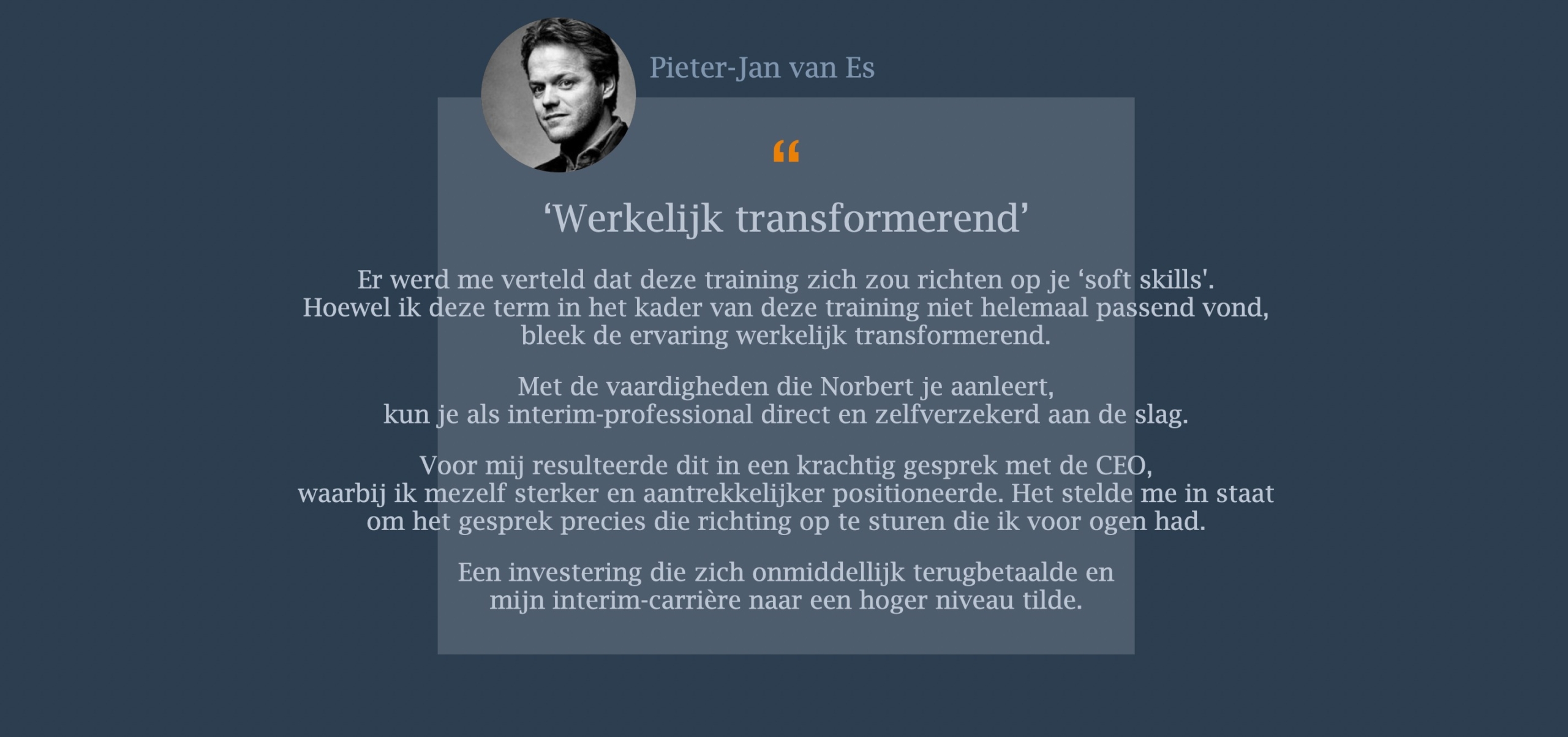 Er werd me verteld dat deze training zich zou richten op je ‘soft skills'. Hoewel ik deze term in het kader van deze training niet helemaal passend vond, bleek de ervaring werkelijk transformerend. Met de vaardigheden die Norbert je aanleert, kun je als interim-professional direct en zelfverzekerd aan de slag. Voor mij resulteerde dit in een krachtig gesprek met de CEO, waarbij ik mezelf sterker en aantrekkelijker positioneerde. Het stelde me in staat om het gesprek precies die richting op te sturen die ik voor ogen had. Een investering die zich onmiddellijk terugbetaalde en mijn interim-carrière naar een hoger niveau tilde.