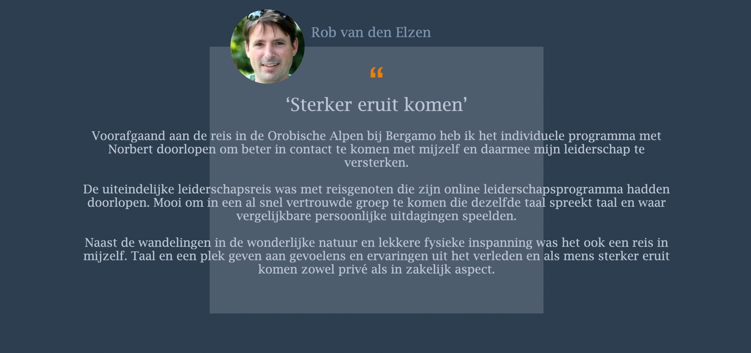 Voorafgaand aan de reis in de Orobische Alpen bij Bergamo heb ik het individuele programma met Norbert doorlopen om beter in contact te komen met mijzelf en daarmee mijn leiderschap te versterken.   De uiteindelijke leiderschapsreis was met reisgenoten die zijn online leiderschapsprogramma hadden doorlopen. Mooi om in een al snel vertrouwde groep te komen die dezelfde taal spreekt taal en waar vergelijkbare persoonlijke uitdagingen speelden.   Naast de wandelingen in de wonderlijke natuur en lekkere fysieke inspanning was het ook een reis in mijzelf. Taal en een plek geven aan gevoelens en ervaringen uit het verleden en als mens sterker eruit komen zowel privé als in zakelijk aspect.