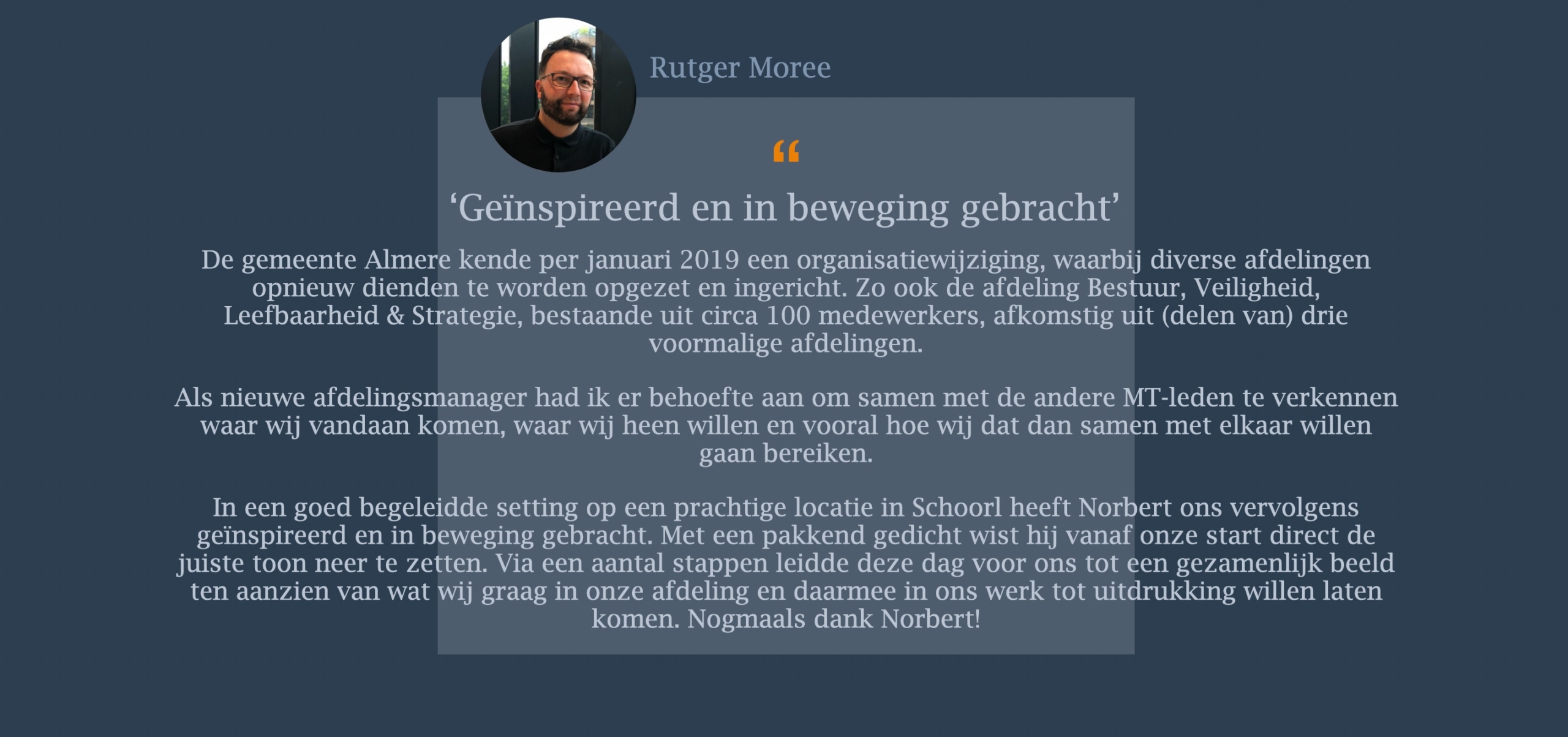 De gemeente Almere kende per januari 2019 een organisatiewijziging, waarbij diverse afdelingen opnieuw dienden te worden opgezet en ingericht. Zo ook de afdeling Bestuur, Veiligheid, Leefbaarheid & Strategie, bestaande uit circa 100 medewerkers, afkomstig uit (delen van) drie voormalige afdelingen.   Als nieuwe afdelingsmanager had ik er behoefte aan om samen met de andere MT-leden te verkennen waar wij vandaan komen, waar wij heen willen en vooral hoe wij dat dan samen met elkaar willen gaan bereiken. In een goed begeleidde setting op een prachtige locatie in Schoorl heeft Norbert ons vervolgens geïnspireerd en in beweging gebracht. Met een pakkend gedicht wist hij vanaf onze start direct de juiste toon neer te zetten. Via een aantal stappen leidde deze dag voor ons tot een gezamenlijk beeld ten aanzien van wat wij graag in onze afdeling en daarmee in ons werk tot uitdrukking willen laten komen. Nogmaals dank Norbert!