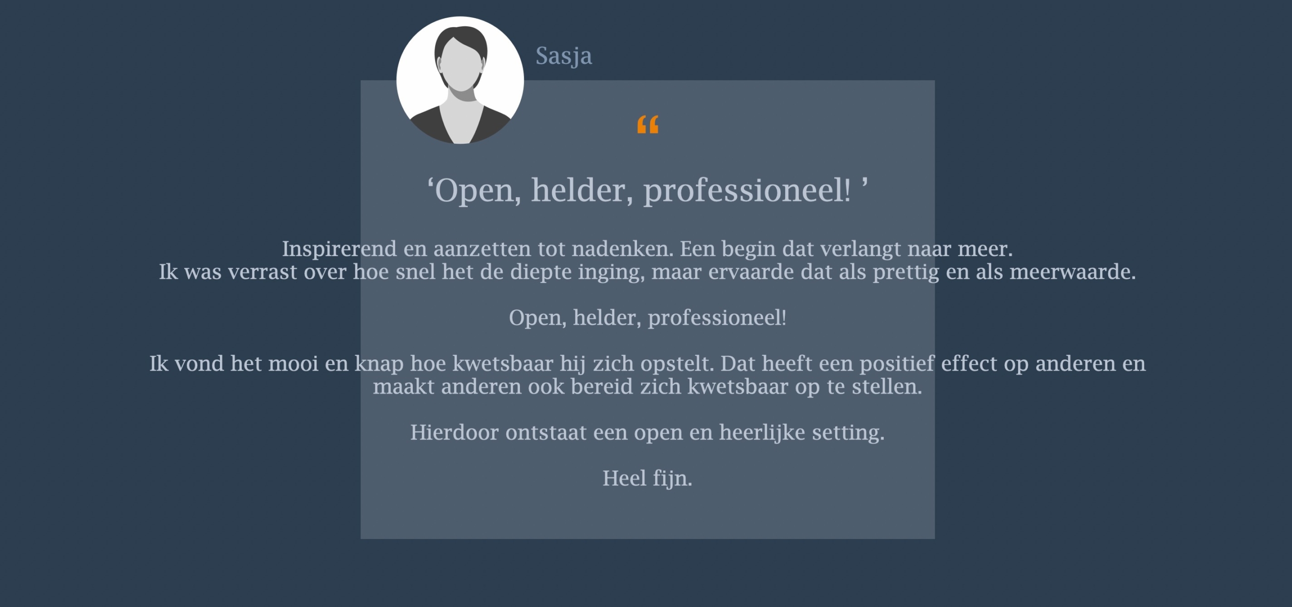 Inspirerend en aanzetten tot nadenken. Een begin dat verlangt naar meer.  Ik was verrast over hoe snel het de diepte inging, maar ervaarde dat als prettig en als meerwaarde. Open, helder, professioneel! Ik vond het mooi en knap hoe kwetsbaar hij zich opstelt. Dat heeft een positief effect op anderen en maakt anderen ook bereid zich kwetsbaar op te stellen. Hierdoor ontstaat een open en heerlijke setting. Heel fijn.