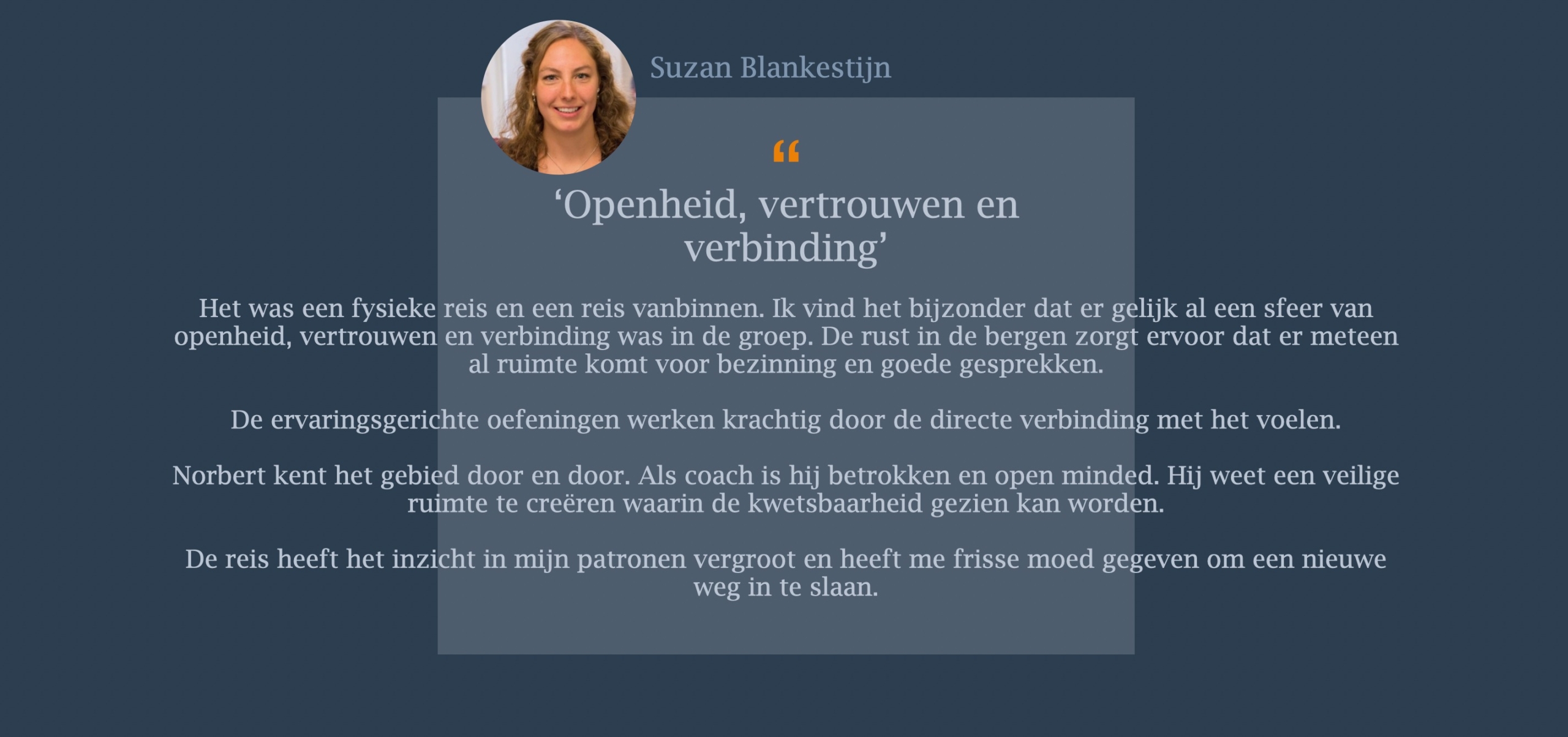 Het was een fysieke reis en een reis vanbinnen. Ik vind het bijzonder dat er gelijk al een sfeer van openheid, vertrouwen en verbinding was in de groep. De rust in de bergen zorgt ervoor dat er meteen al ruimte komt voor bezinning en goede gesprekken. De ervaringsgerichte oefeningen werken krachtig door de directe verbinding met het voelen. Norbert kent het gebied door en door. Als coach is hij betrokken en open minded. Hij weet een veilige ruimte te creëren waarin de kwetsbaarheid gezien kan worden.   De reis heeft het inzicht in mijn patronen vergroot en heeft me frisse moed gegeven om een nieuwe weg in te slaan.